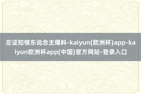 左证知情东说念主爆料-kaiyun(欧洲杯)app-kaiyun欧洲杯app(中国)官方网站-登录入口