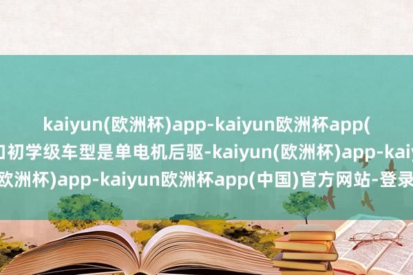 kaiyun(欧洲杯)app-kaiyun欧洲杯app(中国)官方网站-登录入口初学级车型是单电机后驱-kaiyun(欧洲杯)app-kaiyun欧洲杯app(中国)官方网站-登录入口