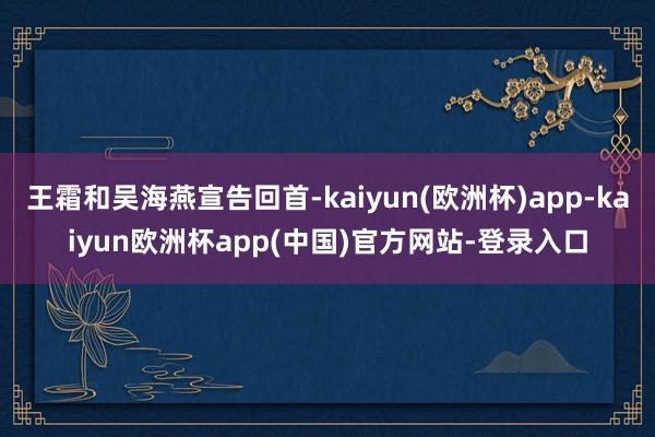 王霜和吴海燕宣告回首-kaiyun(欧洲杯)app-kaiyun欧洲杯app(中国)官方网站-登录入口