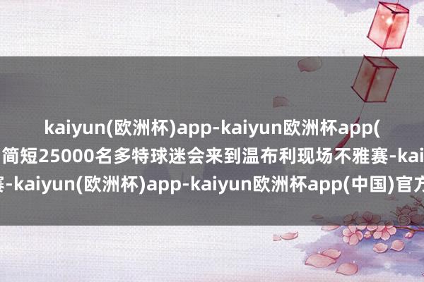 kaiyun(欧洲杯)app-kaiyun欧洲杯app(中国)官方网站-登录入口简短25000名多特球迷会来到温布利现场不雅赛-kaiyun(欧洲杯)app-kaiyun欧洲杯app(中国)官方网站-登录入口