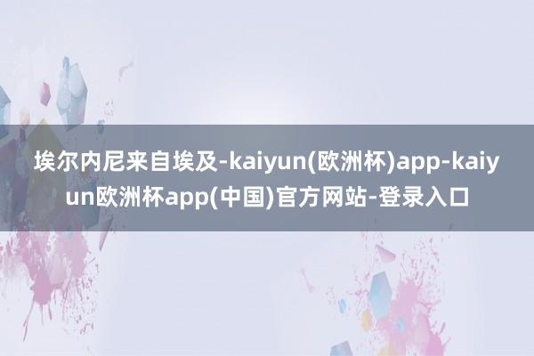 埃尔内尼来自埃及-kaiyun(欧洲杯)app-kaiyun欧洲杯app(中国)官方网站-登录入口