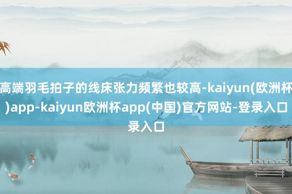 高端羽毛拍子的线床张力频繁也较高-kaiyun(欧洲杯)app-kaiyun欧洲杯app(中国)官方网站-登录入口