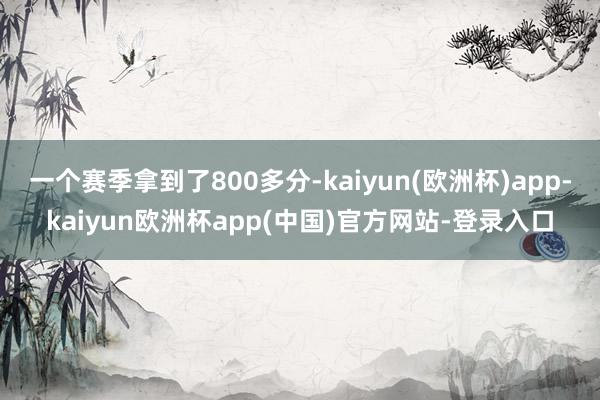 一个赛季拿到了800多分-kaiyun(欧洲杯)app-kaiyun欧洲杯app(中国)官方网站-登录入口