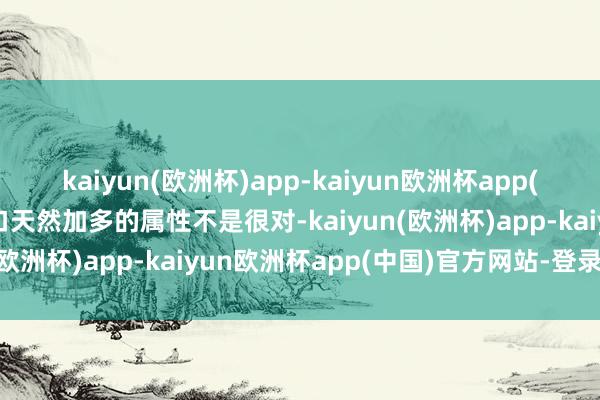 kaiyun(欧洲杯)app-kaiyun欧洲杯app(中国)官方网站-登录入口天然加多的属性不是很对-kaiyun(欧洲杯)app-kaiyun欧洲杯app(中国)官方网站-登录入口