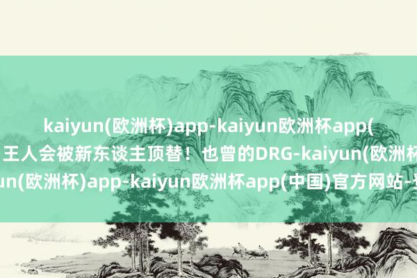 kaiyun(欧洲杯)app-kaiyun欧洲杯app(中国)官方网站-登录入口王人会被新东谈主顶替！也曾的DRG-kaiyun(欧洲杯)app-kaiyun欧洲杯app(中国)官方网站-登录入口