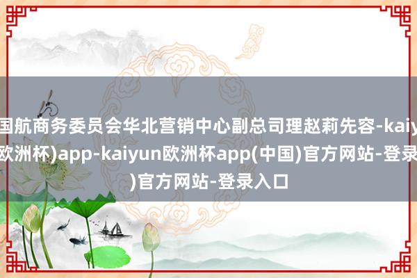 国航商务委员会华北营销中心副总司理赵莉先容-kaiyun(欧洲杯)app-kaiyun欧洲杯app(中国)官方网站-登录入口