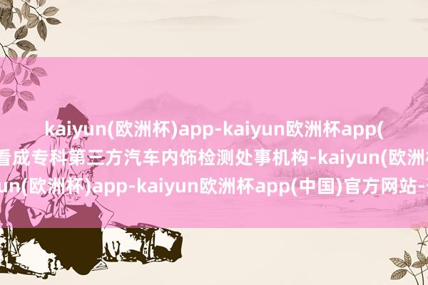 kaiyun(欧洲杯)app-kaiyun欧洲杯app(中国)官方网站-登录入口看成专科第三方汽车内饰检测处事机构-kaiyun(欧洲杯)app-kaiyun欧洲杯app(中国)官方网站-登录入口