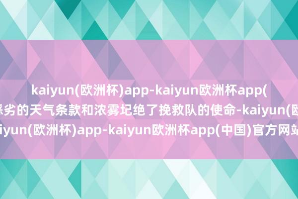 kaiyun(欧洲杯)app-kaiyun欧洲杯app(中国)官方网站-登录入口恶劣的天气条款和浓雾圮绝了挽救队的使命-kaiyun(欧洲杯)app-kaiyun欧洲杯app(中国)官方网站-登录入口