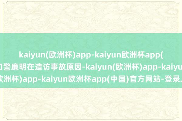 kaiyun(欧洲杯)app-kaiyun欧洲杯app(中国)官方网站-登录入口警廉明在造访事故原因-kaiyun(欧洲杯)app-kaiyun欧洲杯app(中国)官方网站-登录入口