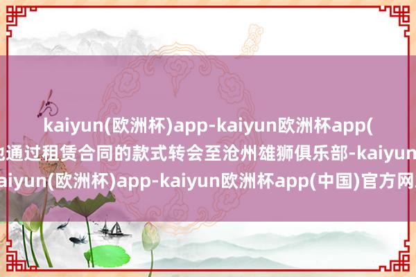 kaiyun(欧洲杯)app-kaiyun欧洲杯app(中国)官方网站-登录入口他通过租赁合同的款式转会至沧州雄狮俱乐部-kaiyun(欧洲杯)app-kaiyun欧洲杯app(中国)官方网站-登录入口