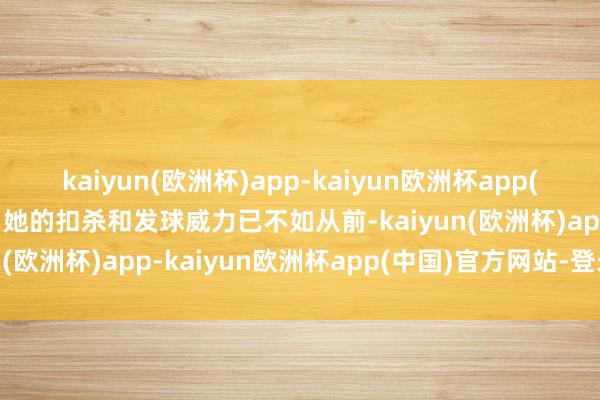 kaiyun(欧洲杯)app-kaiyun欧洲杯app(中国)官方网站-登录入口她的扣杀和发球威力已不如从前-kaiyun(欧洲杯)app-kaiyun欧洲杯app(中国)官方网站-登录入口