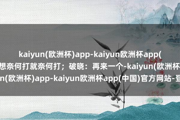 kaiyun(欧洲杯)app-kaiyun欧洲杯app(中国)官方网站-登录入口想奈何打就奈何打；破晓：再来一个-kaiyun(欧洲杯)app-kaiyun欧洲杯app(中国)官方网站-登录入口