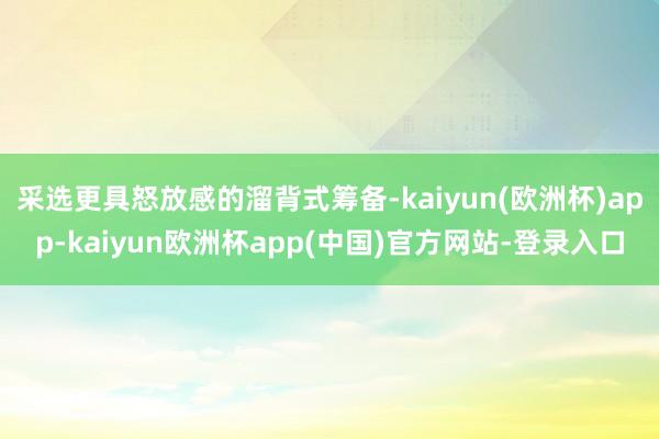 采选更具怒放感的溜背式筹备-kaiyun(欧洲杯)app-kaiyun欧洲杯app(中国)官方网站-登录入口