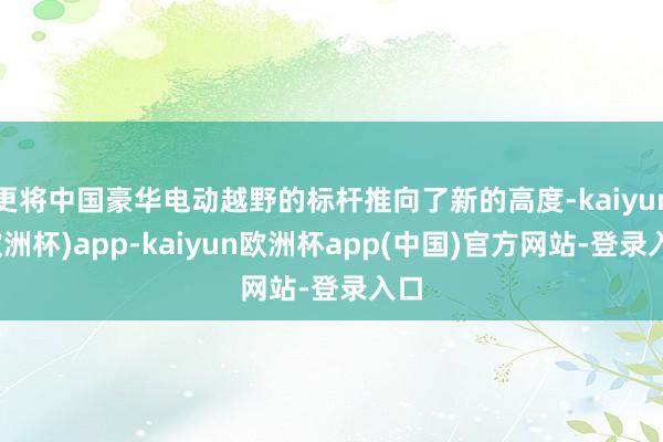 更将中国豪华电动越野的标杆推向了新的高度-kaiyun(欧洲杯)app-kaiyun欧洲杯app(中国)官方网站-登录入口