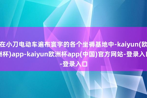 在小刀电动车遍布寰宇的各个坐褥基地中-kaiyun(欧洲杯)app-kaiyun欧洲杯app(中国)官方网站-登录入口