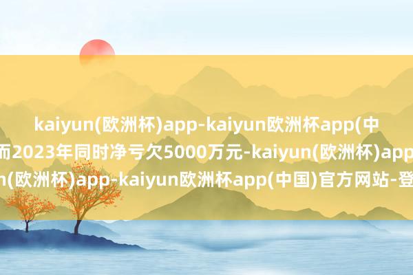 kaiyun(欧洲杯)app-kaiyun欧洲杯app(中国)官方网站-登录入口而2023年同时净亏欠5000万元-kaiyun(欧洲杯)app-kaiyun欧洲杯app(中国)官方网站-登录入口