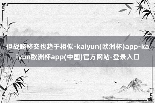 但战略移交也趋于相似-kaiyun(欧洲杯)app-kaiyun欧洲杯app(中国)官方网站-登录入口