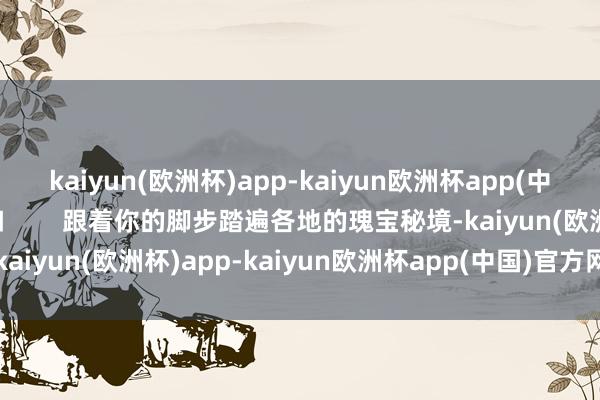 kaiyun(欧洲杯)app-kaiyun欧洲杯app(中国)官方网站-登录入口        跟着你的脚步踏遍各地的瑰宝秘境-kaiyun(欧洲杯)app-kaiyun欧洲杯app(中国)官方网站-登录入口