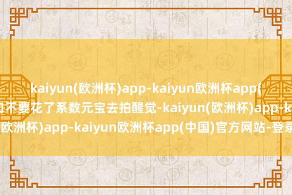 kaiyun(欧洲杯)app-kaiyun欧洲杯app(中国)官方网站-登录入口不要花了系数元宝去拍醒觉-kaiyun(欧洲杯)app-kaiyun欧洲杯app(中国)官方网站-登录入口