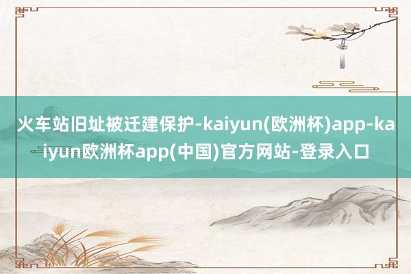 火车站旧址被迁建保护-kaiyun(欧洲杯)app-kaiyun欧洲杯app(中国)官方网站-登录入口