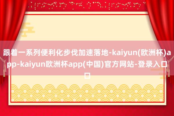 跟着一系列便利化步伐加速落地-kaiyun(欧洲杯)app-kaiyun欧洲杯app(中国)官方网站-登录入口