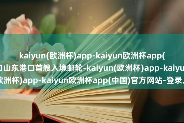 kaiyun(欧洲杯)app-kaiyun欧洲杯app(中国)官方网站-登录入口山东港口首艘入境邮轮-kaiyun(欧洲杯)app-kaiyun欧洲杯app(中国)官方网站-登录入口