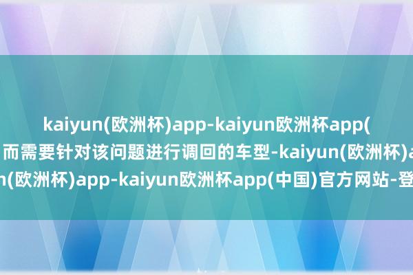 kaiyun(欧洲杯)app-kaiyun欧洲杯app(中国)官方网站-登录入口而需要针对该问题进行调回的车型-kaiyun(欧洲杯)app-kaiyun欧洲杯app(中国)官方网站-登录入口