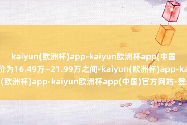 kaiyun(欧洲杯)app-kaiyun欧洲杯app(中国)官方网站-登录入口售价为16.49万—21.99万之间-kaiyun(欧洲杯)app-kaiyun欧洲杯app(中国)官方网站-登录入口