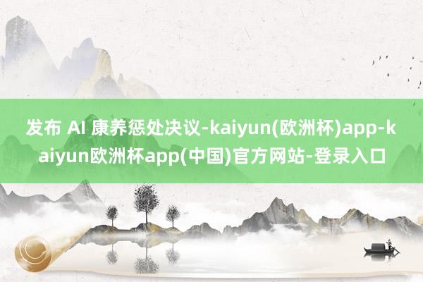 发布 AI 康养惩处决议-kaiyun(欧洲杯)app-kaiyun欧洲杯app(中国)官方网站-登录入口