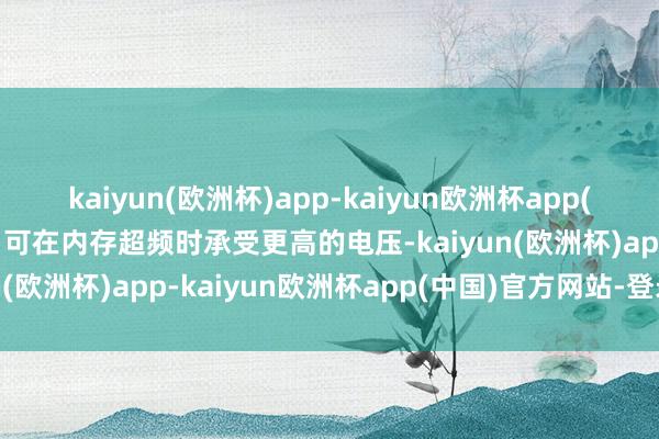 kaiyun(欧洲杯)app-kaiyun欧洲杯app(中国)官方网站-登录入口可在内存超频时承受更高的电压-kaiyun(欧洲杯)app-kaiyun欧洲杯app(中国)官方网站-登录入口