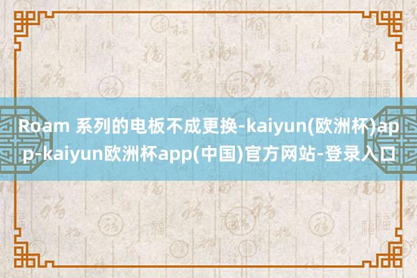 Roam 系列的电板不成更换-kaiyun(欧洲杯)app-kaiyun欧洲杯app(中国)官方网站-登录入口