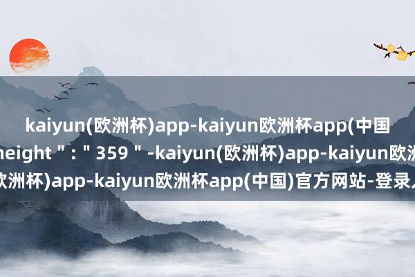 kaiyun(欧洲杯)app-kaiyun欧洲杯app(中国)官方网站-登录入口＂height＂:＂359＂-kaiyun(欧洲杯)app-kaiyun欧洲杯app(中国)官方网站-登录入口