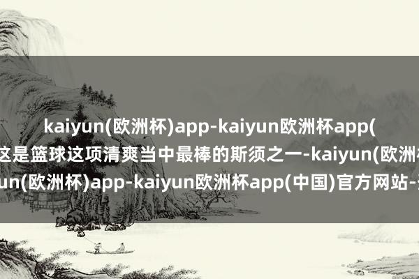 kaiyun(欧洲杯)app-kaiyun欧洲杯app(中国)官方网站-登录入口这是篮球这项清爽当中最棒的斯须之一-kaiyun(欧洲杯)app-kaiyun欧洲杯app(中国)官方网站-登录入口