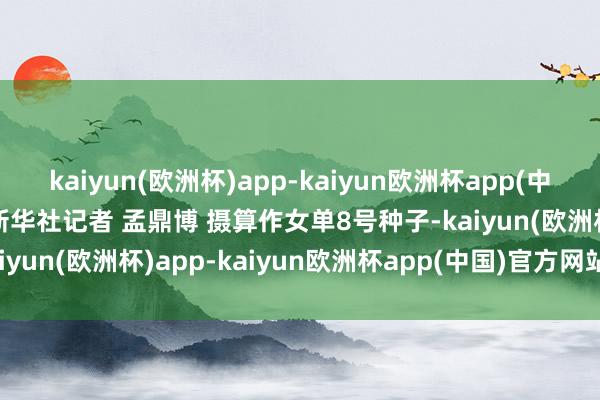 kaiyun(欧洲杯)app-kaiyun欧洲杯app(中国)官方网站-登录入口新华社记者 孟鼎博 摄　　算作女单8号种子-kaiyun(欧洲杯)app-kaiyun欧洲杯app(中国)官方网站-登录入口