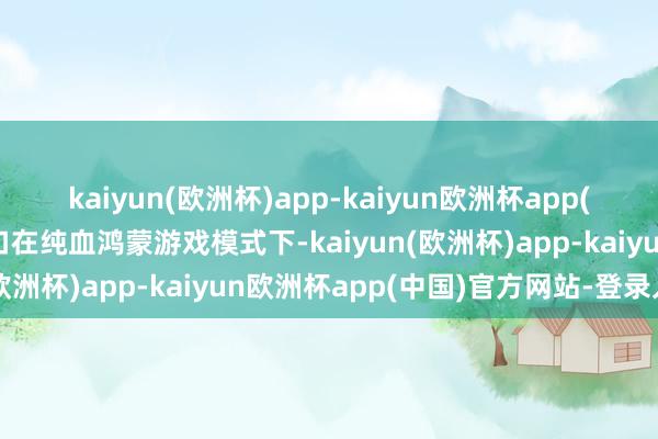 kaiyun(欧洲杯)app-kaiyun欧洲杯app(中国)官方网站-登录入口在纯血鸿蒙游戏模式下-kaiyun(欧洲杯)app-kaiyun欧洲杯app(中国)官方网站-登录入口