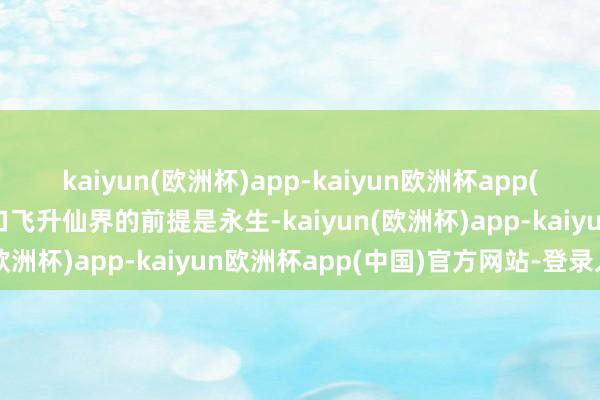 kaiyun(欧洲杯)app-kaiyun欧洲杯app(中国)官方网站-登录入口飞升仙界的前提是永生-kaiyun(欧洲杯)app-kaiyun欧洲杯app(中国)官方网站-登录入口