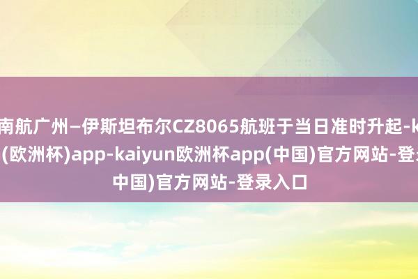 南航广州—伊斯坦布尔CZ8065航班于当日准时升起-kaiyun(欧洲杯)app-kaiyun欧洲杯app(中国)官方网站-登录入口