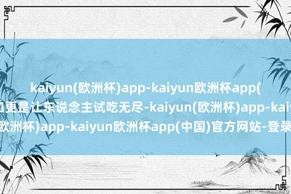 kaiyun(欧洲杯)app-kaiyun欧洲杯app(中国)官方网站-登录入口更是让东说念主试吃无尽-kaiyun(欧洲杯)app-kaiyun欧洲杯app(中国)官方网站-登录入口