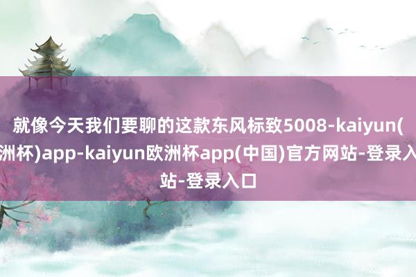 就像今天我们要聊的这款东风标致5008-kaiyun(欧洲杯)app-kaiyun欧洲杯app(中国)官方网站-登录入口