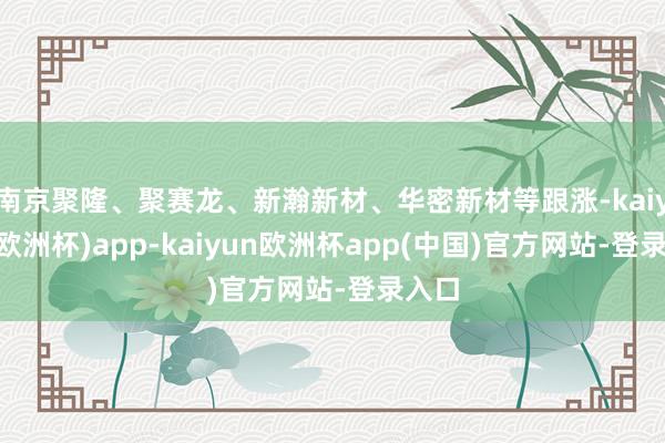 南京聚隆、聚赛龙、新瀚新材、华密新材等跟涨-kaiyun(欧洲杯)app-kaiyun欧洲杯app(中国)官方网站-登录入口