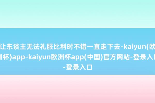 让东谈主无法礼服比利时不错一直走下去-kaiyun(欧洲杯)app-kaiyun欧洲杯app(中国)官方网站-登录入口