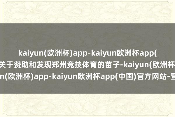 kaiyun(欧洲杯)app-kaiyun欧洲杯app(中国)官方网站-登录入口关于赞助和发现郑州竞技体育的苗子-kaiyun(欧洲杯)app-kaiyun欧洲杯app(中国)官方网站-登录入口