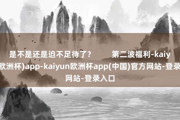 是不是还是迫不足待了？        第二波福利-kaiyun(欧洲杯)app-kaiyun欧洲杯app(中国)官方网站-登录入口