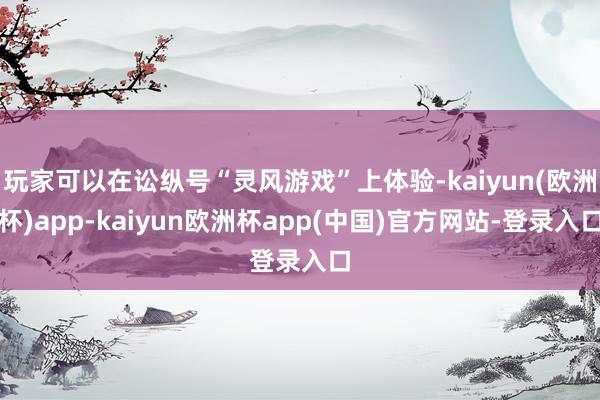 玩家可以在讼纵号“灵风游戏”上体验-kaiyun(欧洲杯)app-kaiyun欧洲杯app(中国)官方网站-登录入口