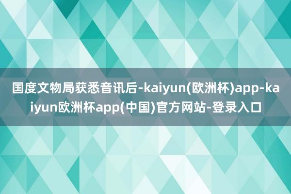 国度文物局获悉音讯后-kaiyun(欧洲杯)app-kaiyun欧洲杯app(中国)官方网站-登录入口