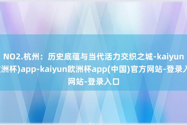 NO2.杭州：历史底蕴与当代活力交织之城-kaiyun(欧洲杯)app-kaiyun欧洲杯app(中国)官方网站-登录入口