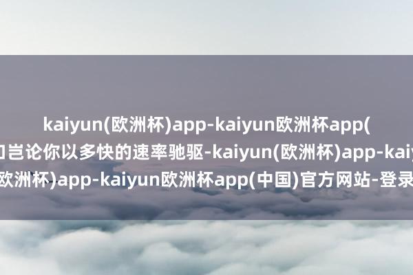 kaiyun(欧洲杯)app-kaiyun欧洲杯app(中国)官方网站-登录入口岂论你以多快的速率驰驱-kaiyun(欧洲杯)app-kaiyun欧洲杯app(中国)官方网站-登录入口