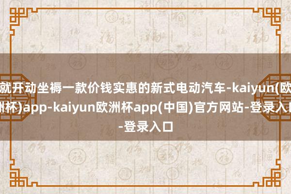 就开动坐褥一款价钱实惠的新式电动汽车-kaiyun(欧洲杯)app-kaiyun欧洲杯app(中国)官方网站-登录入口