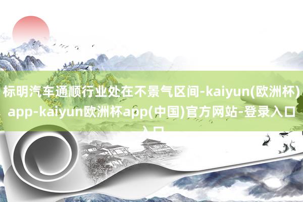 标明汽车通顺行业处在不景气区间-kaiyun(欧洲杯)app-kaiyun欧洲杯app(中国)官方网站-登录入口