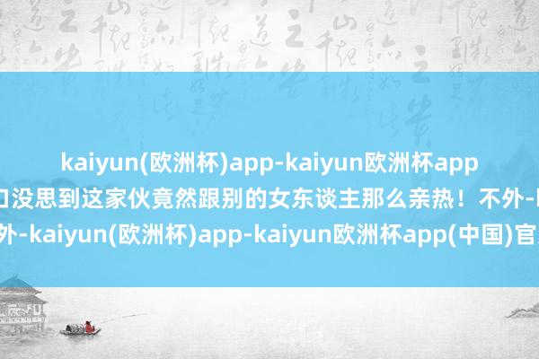 kaiyun(欧洲杯)app-kaiyun欧洲杯app(中国)官方网站-登录入口没思到这家伙竟然跟别的女东谈主那么亲热！不外-kaiyun(欧洲杯)app-kaiyun欧洲杯app(中国)官方网站-登录入口